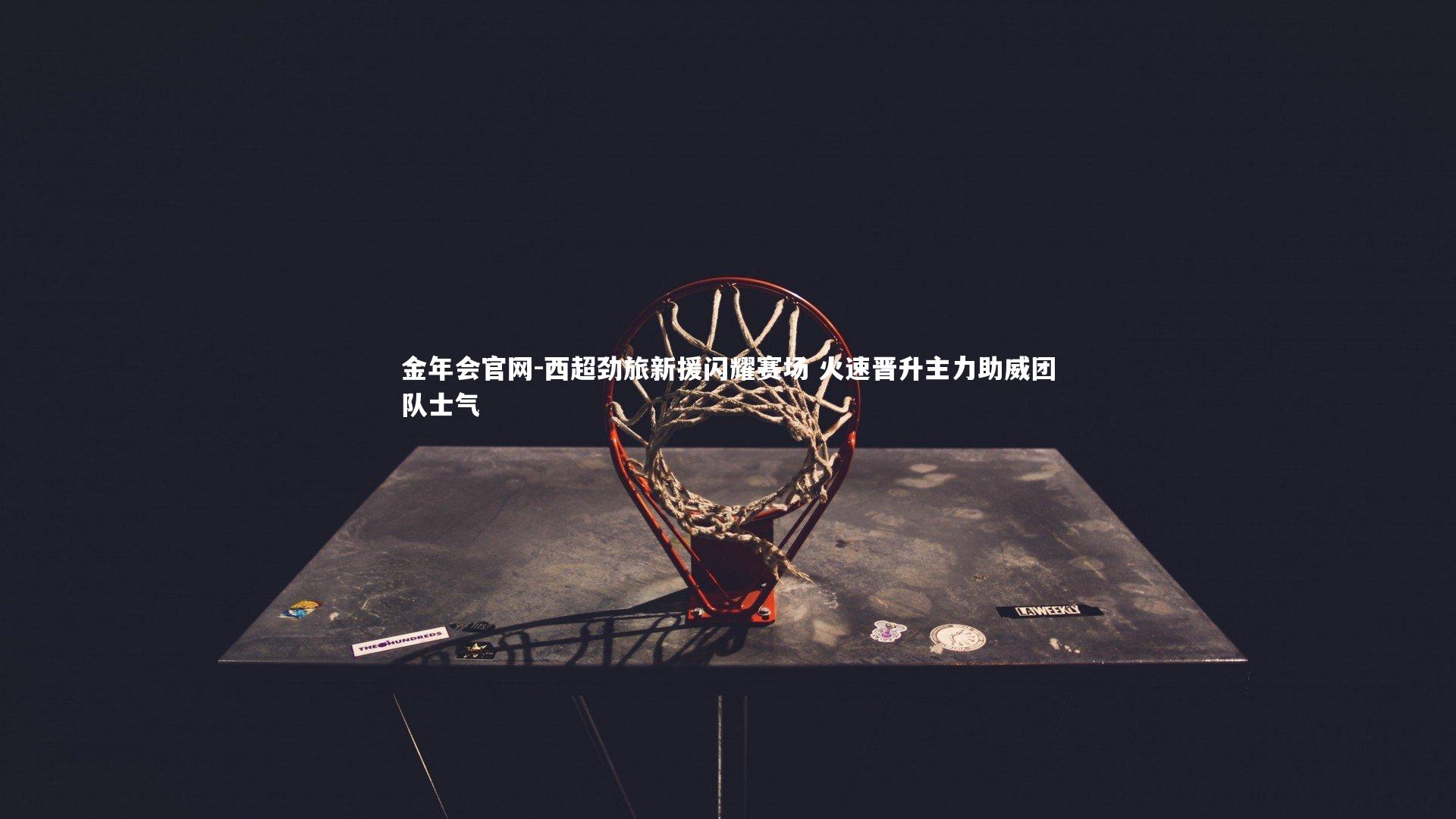 金年会官网-西超劲旅新援闪耀赛场 火速晋升主力助威团队士气